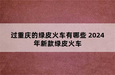 过重庆的绿皮火车有哪些 2024年新款绿皮火车